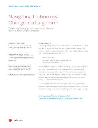 Firm Background
Greenberg Traurig, LLP, an international firm and one of The Am Law 100®
members, has a strong focus on helping clients navigate change. This
requires legal prowess, a collaborative culture and advanced technology.
Embracing technology helps the firm to:
• Keep costs down
• Keep attorneys highly accessible to clients
• Expedite cases and solutions
In line with those objectives, in 2013 Greenberg Traurig began using eBook
technology to complement the firm’s physical book collection and
make titles more accessible to attorneys from anywhere, anytime, via
computers and mobile devices. The change was also designed to save
physical space and reduce operational costs. Right now the firm has
nearly 200 titles available as eBooks.
To realize optimal benefits, Greenberg Traurig decided to give library
patrons a positive educational experience encouraging them to embrace
eBook technology. It was time to help firm professionals navigate change.
Greenberg Traurig, LLP
Locations: Greenberg Traurig, LLP has 37
offices in the United States, Latin America,
Europe, Asia and the Middle East.
Customer Profile: Approximately 1,800
attorneys work in more than 75 areas of practice
—from antitrust and trade regulation to litigation,
privacy and data security, real estate, tax and
transportation.
Business Situation: After adopting eBook
technology to make a wide variety of titles
more accessible, the firm needed a program
to encourage greater use of this resource.
Solution: Greenberg Traurig successfully launched
E-Books Bowl as a training and incentive program.
Case Study­—LexisNexis®
Digital Library
Navigating Technology
Change in a Large Firm
Greenberg Traurig “gamification” project helps
library patrons embrace eBooks
What made this effort fun—and successful?
Take a look at the details and visuals starting on the next page.
 