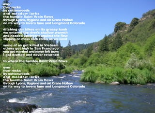over
river rocks
by cottonwoods
and meadow larks
the humble Saint Vrain flows
through Lyons, Hygiene and old Crane Hollow
on its way to lovers lane and Longmont Colorado
ditching our bikes on its grassy bank
we entered the river’s shallow warmth
and headed upstream against the flow
slipping on moss slick rocks as we went
some of us got killed in Vietnam
others got high in San Francisco
you got married and never left town
I got drafted and never returned
to where the humble Saint Vrain flows
over
river rocks
by cottonwoods
and meadow larks
the humble Saint Vrain flows
through Lyons, Hygiene and old Crane Hollow
on its way to lovers lane and Longmont Colorado
 
