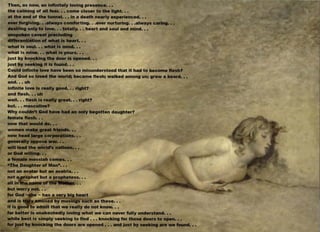 Then, as now, an lnflnltely loving presence•••
the calming of all fear••• come closer to the light•••
at the end of the tunnel••• in a death nearly experienced•••
ever forgiving•••always comforting•••ever nurturing•••always caring•••
desiring only to love••• totally••• heart and soul and mind•••
unspoken caveat precluding
differentiation of what Is heart•••
what is soul••• what Is mind•••
what is mine••• what Is yours•••
just by knocking the door Is opened•••
just by seeking It Is found•••
Could infinite love have been so misunderstood that it had to become flesh?
And God so loved the world; became flesh; walked among us; grew a beard•••
and••• uh
infinite love Is really good••• right?
and flesh••• uh
well••• flesh Is really great••• right?
but••• masculine?
Why couldn't God have had an only begotten daughter?
female flesh•••
now that would do•••
women make great friends•••
now head large corporations•••
generally oppose war•••
will lead the world's nations•••
or God willing•••
a female messiah comes•••
"The Daughter of Man"•••
not an avatar but an avatrix•••
not_ y rophet but a prophetess•••
all 1n~a n·111e •••
but worry not•••
for God - r e - has a very big heart
and is t9Y a111used by musings such as these•••
it is gooJ9to admit that we really do not know•••
far better Is unabashedly loving what we can never fully understand•••
while best is simply seeking to find ••• knocking for those doors to open•••
for just by knocking the doors are opened ••• and just by seeking are we found•••
 