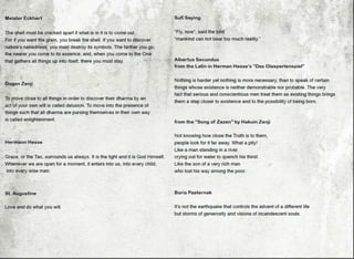 - Meister Eckhart
-
•
~·..
The shell must be cracked apart if what is in it is to come out.
For if you want the grain, you break the shell. If you wan~ to discover
nature's nakedness, you must destroy its symbols. The farther you go;
the nearer you come to its essence; and, when you come to the One
that gathers all things up into itself, there you must stay.
..
Oogen Zenji
To move close to all things in order to discover their dharma by an
act of your own will is called delusion. To move into the presence of
things such that all dharma are pursing themselves in their own way
is called enlightenment.
Hermann Hesse
Grace, or the Tao, surrounds us always. It is the light and it is God Himself.
.
Whenever we are open for a moment, it enters into us, into every child,
into every wise man.
St. Augustine
Love and do what you will.
•
•
•
Sufi Saying
"Fly, now'', said the bird
"mankind can not bear too much reality."
Albertus Secundus
from the Latin in Herman Hesse's "Oas Glasperlenspiel"
Nothing is harder yet nothing is more necessary, than to speak of certain
things whose existence is neither demonstrable nor probable. The very
fact that serious and conscientious men treat them as existing things brings
them a step closer to existence and to the possibility of being born.
from the "Song of Zazen" by Hakuin Zenji
Not knowing how close the Truth is to them,
people look for it far away. What a pity!
Like a man standing in a river
crying out for water to quench his thirst.
Like the son of a very rich man
who lost his way among the poor.
Boris Pasternak
•
It's not the earthquake that controls the advent of a different life
but storms of generosity and visions of incandescent souls.
•
•
 