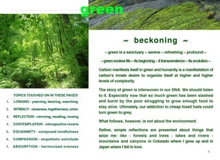 TOPICS TOUCHED ON IN THESE PAGES
1. LONGING - yearning, desiring, searching
2. INTIMACY - closeness, togetherness, union
3. REFLECTION - mirroring, recalling, musing
4. CONTEMPLATION - introspective reverie
5. EQUANIMITY - composed mindfulness
6. COMPASSION - empathetic solicitude
7. ABSORPTION - harmonized oneness
~ beckoning - ,.
•<a
"' green is a sanctuary"' serene"' refreshing"' profound"'
"'green evokes life"'its beginning "'ittranscendence"'its evolution "'
Carbon manifests itself in green and humanity is a manifestation of
carbon's innate desire to organize itself at higher and higher
levels of complexity.
The story of green is interwoven in our DNA. We should listen
to it. Especially now that so much green has been slashed
and burnt by the poor struggling to grow enough food to
stay alive. Ultimately, our addiction to cheap fossil fuels could
turn green to grey.
What follows, however, is not about the environment.
Rather, simple reflections are presented about things that
seize me: like - forests and trees - lakes and rivers -
mountains and canyons in Colorado where I grew up and in
Japan where I fell in love.
111
 