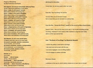 •
Prayer of Simplicity
by San Francesco de Assisi
Oh! Signore, fa di me un istrumento della tua Pace:
Oh! Sir, make me an instrument of your peace:
Dove 'e odio, fa ch'lo porti I'Amore.
Where there is hatred, let me bring love.
Dove 'e offesa, ch'lo porti ii Perdono.
Where there is injury, let me bring pardon.
Dove 'e discordia, ch'lo porti l'Unione.
Where there is discord, let me bring unity.
Dove 'e dubbio, ch'lo porti la Fede.
Where there is doubt, let me bring faith.
Dove •e errore, ch'lo porti la Verita.
Where there is error, let me bring truth.
Dove 'e disperazione, ch'lo porti la Speranza.
Where there is despair, let me bring hope.
Dove 'e tristezza, ch'lo porti la Gioia.
Where there is sadness, let me bring joy.
Dove sono le tenebre, ch'lo porti la Luce,
Where there is that darkness, let me bring light.
Oh! Maestro, fa ch'lo non cerchi tanto:
Of Master, grant that I may not so much seek:
Ad essere consolato, quanto a consolare.
To be consoled... as to console.
Ad essere compreso, quanto a comprendere.
To be understood... as to understand.
Ad essere amato, quanto a amare.
To be loved... as to love.
Doiche' si ·e:
For it is by:
Dando ... che si riceve;
Giving... that we receive;
Perdonando ... che si perdonati;
Pardoning... that we are pardoned;
Morando ... che si risuscita a Vita Eterna.
Dying... that we are born to eternal life.
attributed to Socrates
I know that I do not know and in this I am wise.
from the "Tao-Te Ching" of LaoTzu
To know that you do not know is best.
Not to know that you do not know is a serious flaw.
from the film, "Zorba the Greek" based on the novel by Nikos Kazantzakis
Damn it, boss, I like you too much not to say it. You've got everything except
one thing, madness! A man needs a little madness or else he never really.
da·res cut the rope and be free.
.
from "The Book of Five Rings" by Miyamoto Musashi
• nurture the ability to see truth in all things
• see what can not be seen with the eye
• do not be negligent; even in trifling matters
• do not engage in useless activities
,
Hermann Hesse
Loneliness is the way by which destiny endeavors to lead man to himself.
•
 