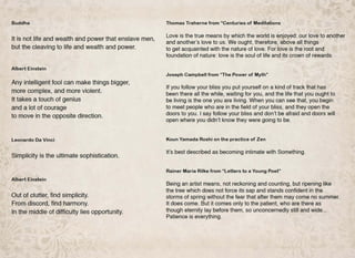Buddha
It is not life and wealth and power that enslave men,
but the cleaving to life and wealth and power.
Albert Einstein
Any intelligent fool can make things bigger,
more complex, and more violent.
It takes a touch of genius
and a lot of courage
to move in the opposite direction.
Leonardo Oa Vinci
Simplicity is the ultimate sophistication.
Albert Einstein
Out of clutter, find simplicity.
From discord, find harmony.
In the middle of difficulty lies opportunity.
Thomas Traherne from "Centuries of Meditations
Love is the true means by which the world is enjoyed: our love to another
and another's love to us. We ought, therefore, above all things
to get acquainted with the nature of love. For love is the root and
foundation of nature: love is the soul of life and its crown of rewards.
Joseph Campbell from "The Power of Myth"
If you follow your bliss you put yourself on a kind of track that has
been there all the while, waiting for you, and the life that you ought to
be living is the one you are living. When you can see that, you begin
to meet people who are in the field of your bliss, and they open the
doors to you. I say follow your bliss and don't be afraid and doors will
open where you didn't know they were going to be.
Koun Yamada Roshi on the practice of Zen
It's best described as becoming intimate with Something.
Rainer Maria Rilke from "Letters to a Young Poet"
Being an artist means, not reckoning and counting, but ripening like
the tree which does not force its sap and stands confident in the
storms of spring without the fear that after them may come no summer.
It does come. But it comes only to the patient, who are there as
though eternity lay before them, so unconcernedly still and wide...
Patience is everything.
 