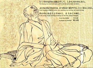 •
I
•
•
•
-•I I
....,~ ,.. . .,, .
~~
·~·• • •
..,. . ..., .~ ..:~
~7(_ • • , ••• r...·; ,., ~ , ......~. .. ... .. ~
~ .~ ... ..... .• • • • • •
.~
• • •• • • ••·., ..,:......,...,... :, . ·.... ....... , .' •, • • • # , •
"' ,, '
.,
fi  Jf(Q)~fJ~n~;t*&it~t:-r" t-t>~t*Q)Jl<~c«> t;o
The flowing river does not cease, yet it is not the same water as before.
Foam floating on stagnant pools, now vanishing, now forming, isn't same for long.
' .
•
In the world, people and their dwellings are like that, always changing.
From the H6j 6ki :1i::st~
by Kamo no Chomei 'II ~IY.J
•
•
•
•
•
•
I
• s a *•
-
•
•
•
•
''
•
 