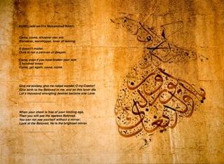 • -
•
•
..
•
•
•
Give me ecstasy, give me naked wpnder, 0 my Creator!
Give birth to the Beloved in me, and let this lover die.
Let a thousand wrangling desires become one Love.
~~~~~~~~~~ ~
When your chest is free of your limiting ego,
Then you will see the ageless Beloved.
-You can not see yourself without a mirror;
Look at the Beloved, He is the brightest mirror.
j I
•
-
•
•
 