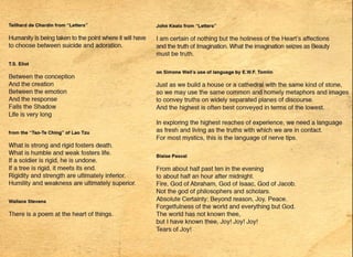 •
Teilhard de Chardin from "Letters"
Humanity is being taken to the point where it will have
to choose between suicide and adoration.
T.S. Eliot
Between the conception
And the creation
Between the emotion
And the response
Falls the Shadow
Life is very long
from the "Tao-Te Ching" of Lao Tzu
What is strong and rigid fosters death.
What is humble and weak fosters life.
If a soldier is rigid, he is undone.
If a tree is rigid, it meets its end.
Rigidity and strength are ultimately inferior.
Humility and weakness are ultimately superior.
Wallace Stevens
There is a poem at the heart of things.
•
•
-
John Keats from "Letters"
I am certain of nothing but the holiness of the Heart's affections
and the truth of Imagination. What the imagination seizes as Beauty
must be truth.
on Simone Weil's use of language by E.W.F. Tomlin
Just as we build a house or a cathedral with the same kind of stone,
so we may use the same common and homely metaphors and images
to convey truths on widely separated planes of discourse.
And the highest is often best conveyf?d in terms of the lowest.
In exploring the highest reaches of experience, we need a language.
as fresh and living as the truths with which we are in contact.
For most mystics, this is the language of nerve tips.
.
Blaise Pascal
From about half past ten in the evening
to about half an hour after midnight.
Fire, God of Abraham, God of Isaac, God of Jacob.
Not the god of philosophers and scholars.
Absolute Certainty: Beyond reason, Joy. Peace.
Forgetfulness of the world and everything but God.
The world has not known thee,
but I have known thee, Joy! Joy! Joy!
Tears of Joy!
••
 