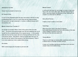 I
I
l
attributed to T.S. Eliot Meister Eckhart I
I
Closer than my breath is God to me.
I
St. Teresa of Avila •
--
It is as if a tiny streamlet enters the sea, from which it will find no way
of separating itself, or as if in a room there are two large windows
through which the light streamed in: it enters in different places but it
all becomes one.
Meister Eckhart from "Tractate 11"
•
Oh wonder of wonders! When I think of the union of the soul with
God!... The divine love-spring surges over the soul sweeping her out of
herself into the unnamed being of her original source... In this exalted
state she has lost her proper self and is flowing full-flood into the unity
of the divine nature.. Henceforth I shall not speak about the soul, for
she has lost her name in the oneness of the divine essence. There it
~
is no more called soul: she is called infinite being.
Zen saying
With no bird singing the mountain is yet more still.
•
•I
. --:;.--
I
In still souls God sees his own image; he rests in them and
they in him. As I have often said, I like best those things in
which I see most clearly the likeness of God. Nothing in all
creation is so like God as stillness. ,
f
Henry David Thoreau
It takes a man to make a room silent.
1
I
Taoist Sage
When the moon rises in the Heart of Heaven
And a light breeze touches the mirror-like surface of the lake
•
That is indeed a moment of pure joy.
But few are they who are aware of it.
I
Thomas Merton
There is in all~things an inexhaustible sweetness and purity,
a silence that is a fountain of action and joy.
It rises up in wordless gentleness and flows out to me from
unseen roots of all created being.
'
I
 