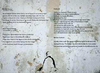 ..
•
'
-
•
• ..
•
,. .
-
•
Mot~er Jeresa
"via activa" or "works"
-
•
• •
-
•
•
•
•
.•
".
•
f!I , • "
' 't>salm 23 . r:
~
J
•
•
.. 1
••
• ('• I
-• •
,
•
. .. God i~:!:r1.Yshe~herd; s~~ll notwant.1• --... _ . -~
We all long for heaven where God ~s. but we_have it in our power~o b~in , . .,...Pfe....~esme he dOW,QAri gree~S!!}_res.,. .;• AH· • ~
f
• •
•
•
h~aven with .Him at this very mom.~nt.. e~t bei happy with Him now '· , He leqds me beside stiltwaters. "' ·.:.. · · i~-:,/ · · ..
means: Loving as he Loves, Helping as h~.~Fi'elRs, i~ing_a~. ti~ Gives, . -~./ , ..,·rt~ l~t~r.~S1tly ~ul. . · . . _·'. . . ,; _ .. · • -·~ -..,__
• f
t hours, touching Him 1n His distressin disguise. 1
: ~ . ._ •• •, ,.., /'. ~houg~ Iw~I~ throu~~ th.e valley 9fthe.shado;v of death, .
; ' - • · • . ~•. ~~ • c , . Ifeat no evil for God 1s with me. · .· ,' · . ·~ ,,,· . ...
/' .- ~ .• ,, ~ ·~ ~ ' .... ' .. ~is.rod and ris staff comfort m~. ~ 'ti "· . .f ... ~ .·-
. -:- r • , ., ' ! 4. 1 · He-prepares atable before me, 1~ the pre8enee'of my ~nemtes., · .. , -
..~s;aint C~ara of Assisi; .. · ,., •· _.·: He an6ir)ts my head with oil and n;iy cop ruhsQver. " r. ~( ~.......
"via contempliva" or "grace"· ~ · · · • ~ (,,.•,. ·
• . _ ~ • ., • •.-
4
: .. •' • . Surely,~oodness an~· ~e~cy ~u. fo~o~m~ all.the.days 9f my l_ife_ ""
: .'place your rriind befor~ the n;iir;o~of eterni~y! .~ ~· .~,, . . · ~. ~n~ Iwill dwell forever in~je house,.€f~§'~;. · ..: ·..'.-. -~~· ·. -..-
• • R_,Ja_c~ your soul in the brillianc.e of ~or!! <" -::·""·_. ··•. ..,.... .. ·· · . de
4
.t'- • ~ '-ti- ·: : .'~
;
l=' J· "" .... Meister Eckhar~.' •_~l.., . ·· '•" ·r -.-~ ..• _ ••
PlaGe your heart in the figure of the divine subsi ~! . '.· .. , --~ · : ,.-.;··-.
, And tra~sform your entire,.b~in~ into.the image . : ~ ~- " - ~· : : -~~umil~.i_slike aweil'.11jec1eetlfr·th . well the higher he will stand who ··
of the Godhead_Itself through 9~ntempl~ti.on, , . ! : ....,". st~~t'thetop. The ctee~rJ'dig·d~wn into humilitythe more exalted
.1. , . ,.,, . --~ ... ·~~-f·-~~~Gdd.~~_:sand~h~~~!.g';~~~.~~sweetly_hisdiyin~pou~int~~e.
'} • . • . ' , "-.(i: . ' ... . -".. '
-a....~ . .- ' . . . .,.. . . .~ • .c... ,.. ;,/'. ,., ~- •
~tJ ... 1' • • .c "'· ...:.. • -'.· ·"' - ...... ,a .- ... - ' ~ . ~ ~ _,,_,. ""-.,..-. 1'_.. ···""'"··. '.. . i~.... ' c .-. • • i:.,/'
..... l .; ,. ~ . , f"'1"1'~'. C;;f' f ~ · · ·; r ,,- .":l."!t...,.
• • < ·. A •• - . . •,,_ ~- ~ -¥ .• ... ,• ~., . ., ., . .., fii- r ~ o <l'. •
.: ~.::.. ~,, - • i ;f. . • •• ~ . . • l ~ ·i
, ' -~ "'I ~ ; · • j ~ ' ...
" · " ' ;, . ..... ·.. '. . . • f. ..... - .. .. t• . ._ .. '·
•
•
•
I '. .
'
• • '•
I )i .... ' ._
. ,., , ..
• j . , ~- '?1..(" ·.....·..
•
•
..
•
"' , A .
' '
. ~
•
i J w;• •• .
..
,
I •
' . . • ~ i ;ti'
) ..CP... l*fl • ~  ·. .;,.•;.i : .. .. .~
: ·t.· .· • ~
:....,
. . . ~-
• •
t,_. .. ~ :
• •
'
. .. ~~ .f ...."".....,. . • •  ··-
'"'"'· . . .. t }"''•
'
I'
•
•••
... .-.
'. .
•
•
•
•
 