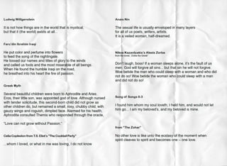 Ludwig Wittgenstein
It is not how things are in the world that is mystical,
but that it (the world) exists at all...
Faru'din Ibrahim Iraqi
He put color and perfume into flowers
to feed the song of the nightingale.
He tossed our names and titles of glory to the winds
and called us fools and the most miserable of all beings.
When He found the humble Iraqi on the road,
he breathed into his heart the fire of passion.
Greek Myth
Several beautiful children were born to Aphrodite and Aries.
Eros, their little son, was appointed god of love. Although nursed
with tender solicitude, this second-born child did not grow as
other children do, but remained a small, rosy, chubby child, with
gauzy wings and roguish, dimpled face. Alarmed for his health,
Aphrodite consulted Themis who responded through the oracle,
"Love can not grow without Passion."
j
Celia Copleston from T.S. Eliot's "The Cocktail•Party"
'...whom I loved, or what in me was loving, I do not know
I
Ana'is Nin
The sexual life is usually enveloped in'many layers
for all of us poets, writers, artists.
It is a veiled woman, half-dreamed.
Nikos Kazantzakis's Alexis Zorba
from the novel. "Zorba the Greek"
Do~'t laugh, boss! If a woman sleeps ~lone, it's the fault of us
men. God will forgive all sins... but that sin he will not forgive.
Wo~ betide the man who could sleep with a woman and who did
not do so! Woe betide the woman who could sleep with a man
and did not do so!
Song of Songs 6:3
I found him whom my soul loveth; I held him, and would not let
him go... I am my beloved's, and my beloved is mine.
from "The Zohar"
No other love is like unto the ecstasy of the moment when
spirit cleaves to spirit and becomes one ,...., one love.
 