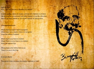 Henri
from "
Chandogya Upanishad
•
•
Where there is creation there is progress.
•
~
~
•
•
'
,..
Where there is no creation there is no progress:
Know the nature of creation. -
Where there is joy there is creation.
Where there is no joy there is no creation:
Know the nature of joy.
Where there is the Infinite there is joy.
There is no joy in the finite.
An English Mystic
' •
•
-
-~
•
'
-~
.,, ·-
•
,•
The secret of life is to share the creative madness of God.
'
•
•
,..
•
•
•
'
• •
-l _,,
s
• ,,
. ..
•
- -•
•
•
•
•
•
 
