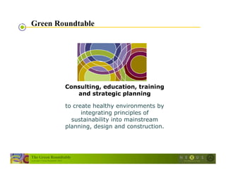 Green Roundtable




                                      Consulting, education, training
                                         and strategic planning

                                      to create healthy environments by
                                            integrating principles of
                                        sustainability into mainstream
                                      planning, design and construction.




The Green Roundtable
(copyright © Green Roundtable 2007)
 