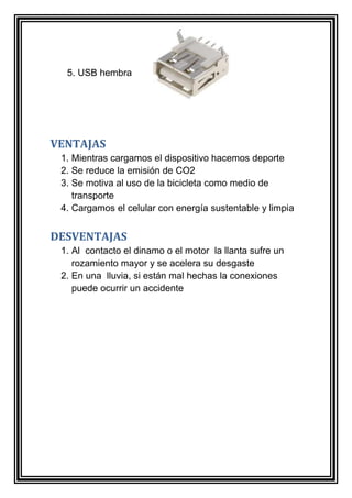 5. USB hembra 
VENTAJAS 
1. Mientras cargamos el dispositivo hacemos deporte 
2. Se reduce la emisión de CO2 
3. Se motiva al uso de la bicicleta como medio de 
transporte 
4. Cargamos el celular con energía sustentable y limpia 
DESVENTAJAS 
1. Al contacto el dinamo o el motor la llanta sufre un 
rozamiento mayor y se acelera su desgaste 
2. En una lluvia, si están mal hechas la conexiones 
puede ocurrir un accidente 
