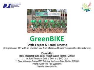 GreenBIKE
Cycle Feeder & Rental Scheme
(Integration of BRT with an emission free Non-Motorized Public Transport Feeder Network)
Prepared by
Delhi Integrated Multi-Modal Transit System (DIMTS) Limited
(A Joint Venture of Govt. of Delhi and IDFC Ltd.)
1st
Floor Maharana Pratap ISBT Building, Kashmere Gate, Delhi – 110 006
Phone: 43090100, Fax: 23860966
Website: www.dimts.in
 