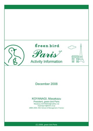 (C) 2008, green bird Paris
Activity Information
December 2008
KOYANAGI, Masakazu
President, green bird Paris
Masakazu.KOYANAGI@mailhec.net
koyanagi-m@itochu.co.jp
(MBA 2009, HEC School of Management, France)
 