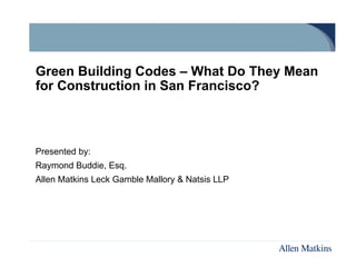 Green Building Codes – What Do They Mean
for Construction in San Francisco?



Presented by:
Raymond Buddie, Esq.
Allen Matkins Leck Gamble Mallory & Natsis LLP
 