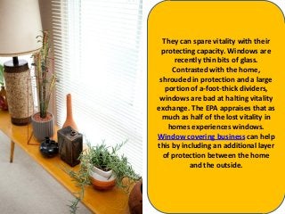 They can spare vitality with their
protecting capacity. Windows are
recently thin bits of glass.
Contrasted with the home,
shrouded in protection and a large
portion of a-foot-thick dividers,
windows are bad at halting vitality
exchange. The EPA appraises that as
much as half of the lost vitality in
homes experiences windows.
Window covering business can help
this by including an additional layer
of protection between the home
and the outside.
 