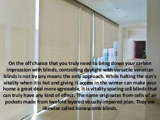 On the off chance that you truly need to bring down your carbon
impression with blinds, controlling daylight with versatile venetian
blinds is not by any means the only approach. While halting the sun's
vitality when it is hot and giving it access in the winter can make your
home a great deal more agreeable, it is vitality sparing cell blinds that
can truly have any kind of effect. The name originates from cells of air
pockets made from twofold layered visually impaired plan. They are
likewise called honeycomb blinds.
 