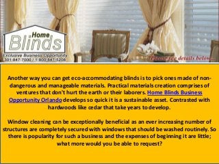 Another way you can get eco-accommodating blinds is to pick ones made of non-
dangerous and manageable materials. Practical materials creation comprises of
ventures that don't hurt the earth or their laborers. Home Blinds Business
Opportunity Orlando develops so quick it is a sustainable asset. Contrasted with
hardwoods like cedar that take years to develop.
Window cleaning can be exceptionally beneficial as an ever increasing number of
structures are completely secured with windows that should be washed routinely. So
there is popularity for such a business and the expenses of beginning it are little;
what more would you be able to request?
 