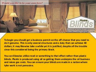 To begin you should get a business permit on the off chance that you need to
do it genuine. This is only several structures and a duty that can achieve 40
dollars; it may likewise take a while yet it is justified, despite all the trouble
since this considered being the primary block.
You can likewise utilize reed or something to that effect rather than plastic
blinds. Plastic is produced using oil so getting them underpins the oil business
and raises gas costs. You can ensure your blinds are made in a nation where
tyke work is not pervasive.
 