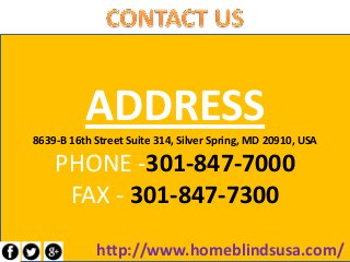 ADDRESS8639-B 16th Street Suite 314, Silver Spring, MD 20910, USA
PHONE -301-847-7000
FAX - 301-847-7300
http://www.homeblindsusa.com/
 