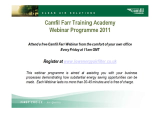 Attend a free Camfil Farr Webinar from the comfort
                 of your own office
            Every Friday at 11am GMT


                   Register at
This webinar programme is aimed at assisting you with
your business processes demonstrating how substantial
energy saving opportunities can be made. Each Webinar
lasts no more than 30-45 minutes and is free of charge.
 