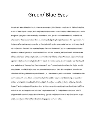 Green/ Blue Eyes
In class,we watcheda video of an experimentthatJane Elliotconducts frequentlyonthe firstdayof her
class.As the studentscome in,theyare placedintwoseparate roomsbasedoff of theireye color- which
the greeneyed groupistreatednicelyandthe blue eyed groupisridiculedandbashedonce theyare
allowedintothe classroom.Jane doesanamazingjobatgettingherpointacross inthisexperiment.For
instance,afterputtingdownanumberof the students’ fromthe blue eyedgroup one girl triestostand
up forthembut thengetstoo upsetandleavesthe room.Since thisisjustan experimentthe student
can easilywalkawayfromthe problemandconflictathand. However,herpointisthatminoritieslike
AfricanAmericanscannotsimplywalkawayfromtheirproblems.AfricanAmericansare discriminated
againstverballyandphysicallytothisdayby racistsall overthe world. She stressesthe factthatthe girl
that walkedoutof the room had the choice to walkout.People of colordon’thave the choice towalk
out,theyare facedwithbeingseenasa minorityforthe colorof theirskineveryday.Itdidn’thitme
until afterwatchingthe entire experimentthatI,as a white female,have choicesthatAfricanAmericans
don’tnecessarilyhave.Mediahassignificantlyinfluencedthe wayIhearand see thingsbecause they
dictate whatI get to hearabout forthe most part. Recently, Iheara lotof storiesfollowingalongthe
linesof “white copshootsAfricanAmerican “andthenalmostimmediatelyIhearabouthow the African
Americanwasprobablytoblame because “theyhave arecord” or “they lookedsuspicious”.Jane’s
experimentmade me realizethatdiscriminatingagainstsomeonebasedoff of theirskincolorisstupid
and ishonestlynodifferentfromdiscriminatingagainstone’seye color.
 