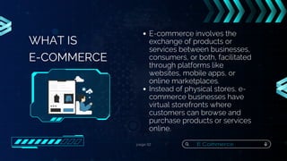 page 02
WHAT IS
E-COMMERCE
E-commerce involves the
exchange of products or
services between businesses,
consumers, or both, facilitated
through platforms like
websites, mobile apps, or
online marketplaces.
Instead of physical stores, e-
commerce businesses have
virtual storefronts where
customers can browse and
purchase products or services
online.
E Commerce
 