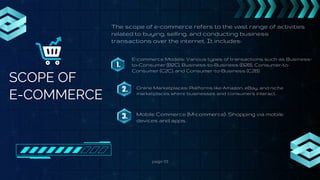 page 03
SCOPE OF
E-COMMERCE
The scope of e-commerce refers to the vast range of activities
related to buying, selling, and conducting business
transactions over the internet. It includes:
1.
E-commerce Models: Various types of transactions such as Business-
to-Consumer (B2C), Business-to-Business (B2B), Consumer-to-
Consumer (C2C), and Consumer-to-Business (C2B).
2. Online Marketplaces: Platforms like Amazon, eBay, and niche
marketplaces where businesses and consumers interact.
3. Mobile Commerce (M-commerce): Shopping via mobile
devices and apps.
 