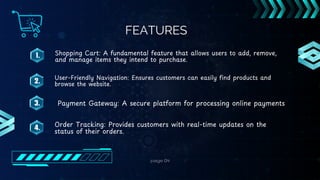 page 04
FEATURES
1.
2.
3.
4.
Shopping Cart: A fundamental feature that allows users to add, remove,
and manage items they intend to purchase.
User-Friendly Navigation: Ensures customers can easily find products and
browse the website.
Payment Gateway: A secure platform for processing online payments
Order Tracking: Provides customers with real-time updates on the
status of their orders.
 