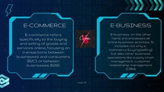 E-BUSINESS
page 06
E-COMMERCE
E-commerce refers
specifically to the buying
and selling of goods and
services online, focusing on
transactions between
businesses and consumers
(B2C), or between
businesses (B2B).
E-business, on the other
hand, encompasses all
online business activities. It
includes not only e-
commerce (buying/selling)
but also other business
operations like supply chain
management, customer
relationship management
(CRM)
 