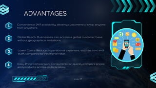 page 07
ADVANTAGES
1.
2.
3.
4.
Convenience: 24/7 availability, allowing customers to shop anytime
from anywhere.
Global Reach: Businesses can access a global customer base
without geographical limitations.
Lower Costs: Reduced operational expenses, such as rent and
staff, compared to traditional retail.
Easy Price Comparison: Consumers can quickly compare prices
and products across multiple sites.
 