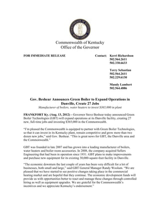 Commonwealth of Kentucky
                           Office of the Governor
FOR IMMEDIATE RELEASE                                   Contact: Kerri Richardson
                                                                 502.564.2611
                                                                 502.330.6633

                                                                   Terry Sebastian
                                                                   502.564.2611
                                                                   502.229.6130

                                                                   Mandy Lambert
                                                                   502.564.4886


     Gov. Beshear Announces Green Boiler to Expand Operations in
                      Danville, Create 27 Jobs
           Manufacturer of boilers, water heaters to invest $365,000 in plant

FRANKFORT Ky. (Aug. 13, 2012) – Governor Steve Beshear today announced Green
Boiler Technologies (GBT) will expand operations at its Danville facility, creating 27
new, full-time jobs and investing $365,000 in the Commonwealth.

“I’m pleased the Commonwealth is equipped to partner with Green Boiler Technologies,
so that it can invest in its Kentucky plant, remain competitive and grow more than two
dozen new jobs,” said Gov. Beshear. “This is great news for GBT, the Danville area and
the Commonwealth.”

GBT was founded in late 2007 and has grown into a leading manufacturer of boilers,
water heaters and boiler room accessories. In 2008, the company acquired Sellers
Engineering that had been in operation since 1931. GBT plans to make improvements
and purchase new equipment for its existing 30,000-square-foot facility in Danville.

“The economic downturn the last couple of years has been very difficult for a lot of
businesses, both small and large,” said GBT General Manager Randy Woolum. “We are
pleased that we have started to see positive changes taking place in the commercial
heating market and are hopeful that they continue. The economic development funds will
provide us with opportunities better to react and manage these changes through controlled
hiring as well as equipment upgrades. We are grateful for the Commonwealth’s
incentives and we appreciate Kentucky’s endorsement.”
 