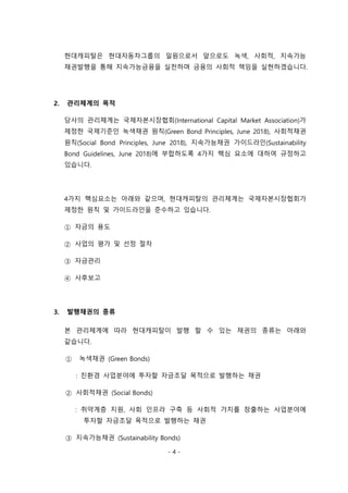 - 4 -
현대캐피탈은 현대자동차그룹의 일원으로서 앞으로도 녹색, 사회적, 지속가능
채권발행을 통해 지속가능금융을 실천하며 금융의 사회적 책임을 실현하겠습니다.
2. 관리체계의 목적
당사의 관리체계는 국제자본시장협회(International Capital Market Association)가
제정한 국제기준인 녹색채권 원칙(Green Bond Principles, June 2018), 사회적채권
원칙(Social Bond Principles, June 2018), 지속가능채권 가이드라인(Sustainability
Bond Guidelines, June 2018)에 부합하도록 4가지 핵심 요소에 대하여 규정하고
있습니다.
4가지 핵심요소는 아래와 같으며, 현대캐피탈의 관리체계는 국제자본시장협회가
제정한 원칙 및 가이드라인을 준수하고 있습니다.
① 자금의 용도
② 사업의 평가 및 선정 절차
③ 자금관리
④ 사후보고
3. 발행채권의 종류
본 관리체계에 따라 현대캐피탈이 발행 할 수 있는 채권의 종류는 아래와
같습니다.
① 녹색채권 (Green Bonds)
: 친환경 사업분야에 투자할 자금조달 목적으로 발행하는 채권
② 사회적채권 (Social Bonds)
: 취약계층 지원, 사회 인프라 구축 등 사회적 가치를 창출하는 사업분야에
투자할 자금조달 목적으로 발행하는 채권
③ 지속가능채권 (Sustainability Bonds)
 