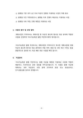 - 6 -
① 발행일 기준 과거 2년 이내 자금이 집행된 지원대상 사업의 차환 용도
② 발행일 이전 약정되었으나, 발행일 이후 진행이 예상되는 지원대상 사업
③ 발행일 이후 약정, 진행 예정인 지원대상 사업
5. 사업의 평가 및 선정 절차
계획사업의 주무부서는 계획사업 중 자금의 용도에 명시된 대상 분야에 적합한
사업을 선정하여 지속가능채권 발행 주관부서에게 제시합니다.
지속가능채권 발행 주관부서는 계획사업의 주무부서가 제시한 계획사업에 대해
자금의 용도에 명시된 대상 분야와의 부합 여부, 환경 및 사회 개선 기여도 등을
종합적으로 검토한 후, 자금 배분 대상 사업을 확정 합니다
6. 자금관리
지속가능채권 발행 주관부서는 발행 자금을 확정된 지원대상 사업에 적절히
배분하고, 지속적으로 관련 정보를 추적·관리합니다. 미 사용된 발행 자금에
대해서는 내부 자금관리 규정 등에 의거하여 현금 또는 현금성자산,
단기금융상품 등으로 운영합니다.
 