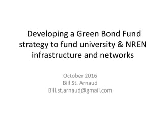 Developing a Green Bond Fund
strategy to fund university & NREN
infrastructure and networks
October 2016
Bill St. Arnaud
Bill.st.arnaud@gmail.com
 