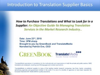 Introduction to Translation Supplier Basics


    How to Purchase Translations and What to Look for in a
    Supplier: An Objective Guide to Managing Translation
          Services in the Market Research Industry..

          Date: June 23rd, 2010
          Time: 3PM sharp
          Brought to you by GreenBook and TranslateMedia
          Narrated by Patrick Eve, CEO




   TranslateMedia specializes in translations for the multinationals and organizations in both the private and public sectors. 5000
   translators are employed, covering over 80 languages and multiple specialisms.

   TranslateMedia is preferred supplier to many of the leading market research companies, law firms, banks, consultants,
   advertising agencies and government entities in the world. It is one of a shortlist of agencies to have been awarded the
   European Standard EN 15038:2006 for quality assurance.
 