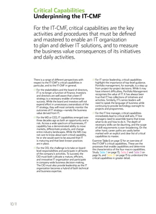 There is a range of different perspectives with
respect to the IT-CMF’s critical capabilities in
particular, and to the IT-CMF in general.
///	For the stakeholders and the board of directors,
IT is no longer a function of finance. Investors
and directors are well aware that a keen IT
strategy is a necessary enabler of enterprise
success. While the board and investors will not
expend effort in unnecessary overanalysis of the
IT strategy, they will most certainly monitor the
outcomes of IT strategy—namely the business
value derived from IT.
///	For the MD or CEO, IT capabilities emerged over
three decades ago as both an opportunity and a
risk. Across a wide spectrum of businesses, IT
capability has a demonstrated ability to move
markets, differentiate products, and change
entire industry landscapes. While the MD may
not care to know about each critical capability,
he or she would want to be assured that IT
is maturing and that best-known practices
are in place.
///	For the CIO, the challenge is to take on board-
level responsibilities and participate in all facets
of the company’s activities. To succeed, the
CIO must both cultivate a mature, efficient,
and innovative IT organization and participate
in company-wide business decision-making.
The CIO must also provide leadership as the IT
organization becomes a hybrid of both technical
and business expertise.
///	For IT senior leadership, critical capabilities
highlight the importance of top-level guidance.
Portfolio management, for example, is a step up
from project-by-project decisions. While it may
have inherent difficulties, Portfolio Management
recognises the value of IT. It has always been
true that IT has collections of initiatives and
activities. Similarly, IT’s senior leaders will
need to speak the language of business while
continuing to provide technology oversight to
projects and programmes.
///	For the IT line manager, critical capabilities
immediately lead to critical skill sets. IT line
managers need to assemble teams that know
what to do and how to do it. The depth of
necessary skills can be daunting, and the scope
of skill requirements is ever-broadening. On the
other hand, career paths are vastly better
marked with an explicit and clear list of critical
capabilities to master.
Examine Table 6 on page 12 for an overview of
the IT-CMF’s critical capabilities. These are the
processes that enable capabilities and determine
the characteristics of the four macro-capabilities.
Study Table 7 on page 13, Table 8 and Table 9 on
page 14, and Table 10 on page 15 to understand the
critical capabilities in greater detail.
Critical Capabilities
Underpinning the IT-CMF
For the IT-CMF, critical capabilities are the key
activities and procedures that must be defined
and mastered to enable an IT organization
to plan and deliver IT solutions, and to measure
the business value consequences of its initiatives
and daily activities.
10/11
 