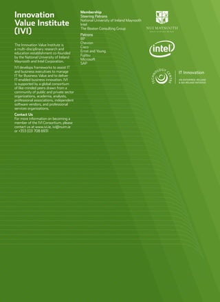 Innovation
Value Institute
(IVI)
The Innovation Value Institute is
a multi-disciplinary research and
education establishment co-founded
by the National University of Ireland
Maynooth and Intel Corporation.
IVI develops frameworks to assist IT
and business executives to manage
IT for Business Value and to deliver
IT-enabled business innovation. IVI
is supported by a global consortium
of like-minded peers drawn from a
community of public and private sector
organizations, academia, analysts,
professional associations, independent
software vendors, and professional
services organizations.
Contact Us
For more information on becoming a
member of the IVI Consortium, please
contact us at www.ivi.ie, ivi@nuim.ie
or +353 (0)1 708 6931
Membership
Steering Patrons
National University of Ireland Maynooth
Intel
The Boston Consulting Group
Patrons
BP
Chevron
Cisco
Ernst and Young
Fujitsu
Microsoft
SAP
 