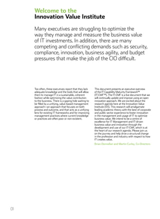 Too often, these executives report that they lack
adequate knowledge and the tools that will allow
them to manage IT in a sustainable, coherent
fashion while optimizing the value contribution
to the business. There is a gaping hole waiting to
be filled by a unifying, value-based management
approach—an approach that focuses on both
process and outcome, and that acts as a unifying
lens for existing IT frameworks and for improving
management practices where current knowledge
or practices are often poor or non-existent.
This document presents an executive overview
of the IT Capability Maturity Framework™
(IT-CMF™). The IT-CMF is a live document that we
will continually update and improve using an open
innovation approach. We are excited about the
research agenda here at the Innovation Value
Institute (IVI). This research will amalgamate
leading academic theory with the best of corporate
and public sector experience to foster innovation
in the management and usage of IT to optimize
business value. We intend to be a centre of
excellence for IT Management and IT-driven
business value and innovation through the
development and use of our IT-CMF, which is at
the heart of our research agenda. Please join us
on the journey and help drive a structural change
in the profession and industry with respect to how
IT creates value.
Brian Donnellan and Martin Curley, Co-Directors
Welcome to the
Innovation Value Institute
Many executives are struggling to optimize the
way they manage and measure the business value
of IT investments. In addition, there are many
competing and conflicting demands such as security,
compliance, innovation, business agility, and budget
pressures that make the job of the CIO difficult.
01
 