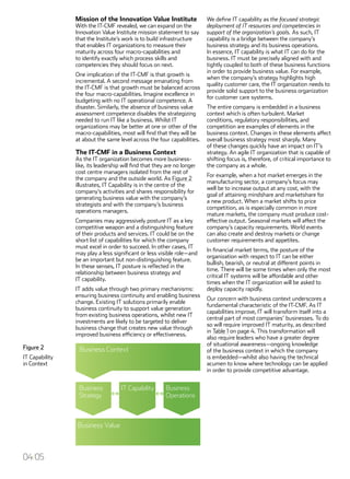 Mission of the Innovation Value Institute
With the IT-CMF revealed, we can expand on the
Innovation Value Institute mission statement to say
that the Institute’s work is to build infrastructure
that enables IT organizations to measure their
maturity across four macro-capabilities and
to identify exactly which process skills and
competencies they should focus on next.
One implication of the IT-CMF is that growth is
incremental. A second message emanating from
the IT-CMF is that growth must be balanced across
the four macro-capabilities. Imagine excellence in
budgeting with no IT operational competence. A
disaster. Similarly, the absence of business value
assessment competence disables the strategizing
needed to run IT like a business. Whilst IT
organizations may be better at one or other of the
macro-capabilities, most will find that they will be
at about the same level across the four capabilities.
The IT-CMF in a Business Context
As the IT organization becomes more business-
like, its leadership will find that they are no longer
cost centre managers isolated from the rest of
the company and the outside world. As Figure 2
illustrates, IT Capability is in the centre of the
company’s activities and shares responsibility for
generating business value with the company’s
strategists and with the company’s business
operations managers.
Companies may aggressively posture IT as a key
competitive weapon and a distinguishing feature
of their products and services. IT could be on the
short list of capabilities for which the company
must excel in order to succeed. In other cases, IT
may play a less significant or less visible role—and
be an important but non-distinguishing feature.
In these senses, IT posture is reflected in the
relationship between business strategy and
IT capability.
IT adds value through two primary mechanisms:
ensuring business continuity and enabling business
change. Existing IT solutions primarily enable
business continuity to support value generation
from existing business operations, whilst new IT
investments are likely to be targeted to deliver
business change that creates new value through
improved business efficiency or effectiveness.
We define IT capability as the focused strategic
deployment of IT resources and competencies in
support of the organization’s goals. As such, IT
capability is a bridge between the company’s
business strategy and its business operations.
In essence, IT capability is what IT can do for the
business. IT must be precisely aligned with and
tightly coupled to both of these business functions
in order to provide business value. For example,
when the company’s strategy highlights high
quality customer care, the IT organization needs to
provide solid support to the business organization
for customer care systems.
The entire company is embedded in a business
context which is often turbulent. Market
conditions, regulatory responsibilities, and
competition are examples of elements in the
business context. Changes in these elements affect
overall business strategy most sharply. Many
of these changes quickly have an impact on IT’s
strategy. An agile IT organization that is capable of
shifting focus is, therefore, of critical importance to
the company as a whole.
For example, when a hot market emerges in the
manufacturing sector, a company’s focus may
well be to increase output at any cost, with the
goal of attaining mindshare and marketshare for
a new product. When a market shifts to price
competition, as is especially common in more
mature markets, the company must produce cost-
effective output. Seasonal markets will affect the
company’s capacity requirements. World events
can also create and destroy markets or change
customer requirements and appetites.
In financial market terms, the posture of the
organization with respect to IT can be either
bullish, bearish, or neutral at different points in
time. There will be some times when only the most
critical IT systems will be affordable and other
times when the IT organization will be asked to
deploy capacity rapidly.
Our concern with business context underscores a
fundamental characteristic of the IT-CMF. As IT
capabilities improve, IT will transform itself into a
central part of most companies’ businesses. To do
so will require improved IT maturity, as described
in Table 1 on page 4. This transformation will
also require leaders who have a greater degree
of situational awareness—ongoing knowledge
of the business context in which the company
is embedded—whilst also having the technical
acumen to know where technology can be applied
in order to provide competitive advantage.
Figure 2
IT Capability
in Context
04/05
 