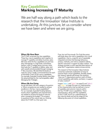 Key Capabilities
Marking Increasing IT Maturity
We are half way along a path which leads to the
research that the Innovation Value Institute is
undertaking. At this juncture, let us consider where
we have been and where we are going.
06/07
Where We Have Been
The IT-CMF comprises four key capabilities.
These four macro-capabilities work together to
manage IT capability and deliver business value.
We know what the four capabilities are and how
they interoperate in a high-level, control loop
fashion—with IT budget being a primary input
that fuels the IT capability to deliver value, and
with overall control provided through managing
IT like a business. We identified the levels of
maturity using a single, summarized term for each
of the levels in each of the macro-capabilities.
For example, Expanded Funding Options describes
the advanced level for the macrocapability called
Managing the IT Budget.
Where We Are Going
As we drill down, the next category of question
is ‘What competencies are needed to achieve
excellence in the four macro-capabilities?’
For our example, Expanded Funding Options,
exactly which capabilities and characteristics
are needed to achieve this level of maturity
when managing the budget? The answers
to questions of this nature take our thinking
about the IT-CMF to a finer grain size.
Finer, but not fine enough. Our final discussion
will break down the macro-capabilities into critical
capabilities—that is, a specific set of repeatable
integrated activities that leverage behaviour,
actions, methods, and metrics needed to deliver
specific outcomes in support of value creation. This
strategy provides us with specified descriptions of
what the IT organization needs to know and do.
The research of the Innovation Value Institute
comprises systematic exploration of ways to
improve these critical capabilities. Broadly stated,
the research agenda will answer the question,
‘How can IT organizations perform each of these
critical capabilities well, better, and best, in support
of value creation?’
Inspect Table 2 and Table 3 on page 8, and Table 4
and Table 5 on page 9 to gain an understanding
of the characteristics that are defined in terms
of capability and outcome maturity within
the four IT-CMF macro-capabilities. These
characteristics, along with the capabilities
of the IT-CMF, enrich our understanding of
the maturity levels and set the stage for the
following discussion of critical capabilities.
 