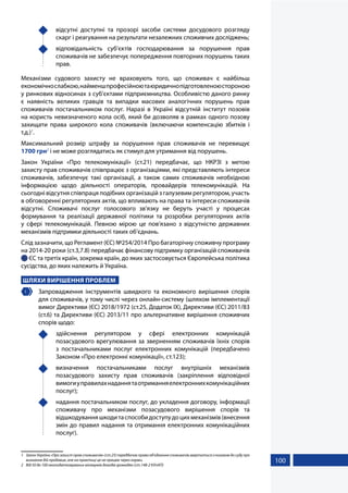 100
	 відсутні доступні та прозорі засоби системи досудового розгляду
скарг і реагування на результати незалежних споживчих досліджень;
	 відповідальність суб’єктів господарювання за порушення прав
споживачів не забезпечує попередження повторних порушень таких
прав.
Механізми судового захисту не враховують того, що споживач є найбільш
економічнослабкою,найменшпрофесійноютаюридичнопідготовленоюстороною
у ринкових відносинах з суб’єктами підприємництва. Особливістю даного ринку
є наявність великих гравців та випадки масових аналогічних порушень прав
споживачів постачальником послуг. Наразі в Україні відсутній інститут позовів
на користь невизначеного кола осіб, який би дозволяв в рамках одного позову
захищати права широкого кола споживачів (включаючи компенсацію збитків і
т.д.)1
.
Максимальний розмір штрафу за порушення прав споживачів не перевищує
1700 грн2
і не може розглядатись як стимул для утримання від порушень.
Закон України «Про телекомунікації» (ст.21) передбачає, що НКРЗІ з метою
захисту прав споживачів співпрацює з організаціями, які представляють інтереси
споживачів, забезпечує такі організації, а також самих споживачів необхідною
інформацією щодо діяльності операторів, провайдерів телекомунікацій. На
сьогодні відсутня співпраця подібних організацій з галузевим регулятором, участь
в обговоренні регуляторних актів, що впливають на права та інтереси споживачів
відсутні. Споживачі послуг голосового зв’язку не беруть участі у процесах
формування та реалізації державної політики та розробки регуляторних актів
у сфері телекомунікацій. Певною мірою це пов’язано з відсутністю державних
механізмів підтримки діяльності таких об’єднань.
Слід зазначити, що Регламент (ЄС) №254/2014 Про багаторічну споживчу програму
на 2014-20 роки (ст.3,7.8) передбачає фінансову підтримку організацій споживачів
 ЄС та третіх країн, зокрема країн, до яких застосовується Європейська політика
сусідства, до яких належить й Україна.
ШЛЯХИ ВИРІШЕННЯ ПРОБЛЕМ
1 	 Запровадження інструментів швидкого та економного вирішення спорів
для споживачів, у тому числі через онлайн-систему (шляхом імплементації
вимог Директиви (ЄС) 2018/1972 (ст.25, Додаток IX), Директиви (ЄС) 2011/83
(ст.6) та Директиви (ЄС) 2013/11 про альтернативне вирішення споживчих
спорів щодо:
	здійснення регулятором у сфері електронних комунікацій
позасудового врегулювання за зверненням споживачів їхніх спорів
з постачальниками послуг електронних комунікацій (передбачено
Законом «Про електронні комунікації», ст.123);
	 визначення постачальниками послуг внутрішніх механізмів
позасудового захисту прав споживачів (закріплення відповідної
вимогиуправилахнаданнятаотриманняелектроннихкомунікаційних
послуг);
	 надання постачальником послуг, до укладення договору, інформації
споживачу про механізми позасудового вирішення спорів та
відшкодуванняшкодитаспособидоступудоцихмеханізмів(внесення
змін до правил надання та отримання електронних комунікаційних
послуг).
1	 ЗаконУкраїни«Прозахистправспоживачів»(ст.25)передбачаєправооб’єднанняспоживачівзвертатисязпозовомдосудупро
визнання дій продавця, але на практиці це не працює через норми.
2	 Від 50 до 100 неоподатковуваних мінімумів доходів громадян (ст.148-2 КУпАП)
 