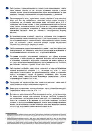 101
2 	 Забезпечення спрощеної процедури судового розгляду споживчих спорів,
зміни судових підходів під час розгляду споживчих позовів у частині
надання доказів, відшкодування моральної шкоди, запровадження системи
реалізації європейського принципу презумпції невинності споживача1
.
3 	 Запровадження інституту колективних позовів на користь невизначеного
кола осіб. Він має передбачати процедуру процесуальної співучасті,
спрямовану на об'єднання однорідних вимог чисельної групи осіб, з
правовими наслідками для них, в єдине провадження, можливість позивача
представляти інтереси чисельної групи осіб, які не є сторонами справи, але
мають однорідні вимоги, й чисельність таких осіб заздалегідь визначити
неможливо2
(необхідні зміни до Цивільного процесуального кодексу
України).
4 	 Встановлення дієвих штрафних санкцій за порушення прав споживачів,
запровадження адміністративно-господарської відповідальності суб’єктів
господарювання замість адміністративної відповідальності їхніх посадових
осіб, що позволить суттєво збільшити розміри штрафі (передбачено
Законом «Про електронні комунікації», ст.126).
5 	 Запровадження інструментів державної підтримки, в тому числі фінансової
для організацій, що займаються захистом прав та інтересів споживачів та
підвищенням обізнаності з питань, що стосуються споживачів.
6 	Підтримка розробки інтерактивної платформи для обміну кращими
практиками та матеріалами для навчання впродовж життя споживачів
з особливим акцентом на вразливих споживачів, які мають труднощі в
доступі та розумінні споживчої інформації (з урахуванням досвіду реалізації
Європейської споживчої стратегія на 2014-2020 роки).
7 	 Забезпечення прозорості ринку послуг голосового зв’язку для споживачів
шляхом імплементації положень ст.103 Директиви (ЄС) 2018/1972 щодо
забезпечити безкоштовного доступу кінцевих користувачів до принаймні
одного незалежного онлайн інструменту порівняння умов надання
та якості послуг міжособистісних комунікацій (передбачено Законом
«Про електронні комунікації», ст.110).
8 	 Закріплення на законодавчому рівні цілей щодо високого рівня захисту
прав споживачів в сфері електронних комунікацій.
9 	 Визначити «споживачем» телекомунікаційних послуг тільки фізичних осіб3
(передбачено законопроектом 3014, ст.2).
10 	 Доповнення механізмів розробки законодавчих актів з метою виявлення
та визначення шляхів врегулювання існуючих проблем споживачів,
несправедливих торговельних практик на етапі їх підготовки та інтеграцію
інтересів споживачів в формування та реалізацію державної політики,
зокрема в сфері електронних комунікацій, а також моніторингу фактичного
впливу законодавчих ініціатив на споживачів (внесення змін до регламентів
та процедур розробки та прийняття законодавчих актів).
1	 Передбачено Концепцією державної політики у сфері захисту прав споживачів на період до 2020 року (розробка та прийняття
відповідного законопроекту про внесення змін до закону України «Про захист прав споживачів», Цивільного процесуального
кодексу України)
2	 Передбачено Концепцією державної політики у сфері захисту прав споживачів на період до 2020 року. При цьому доцільно
врахувати положення: Директиви (ЄС) 98/27, в якій зазначено про право подавати груповий позов на захист споживачів їхнім
асоціаціям, Резолюції Європейського Парламенту від 09.02.2012 щодо застосування принципу opt-in, тобто зацікавлені в
судовому розгляді позивачі повинні здійснити активну дію з метою захисту порушених прав та одержання відшкодування.
3	 На базі підходів Директиви (ЄС) 2011/83 та Директиви (ЄС) 2018/1972 та Закону України «Про захист прав споживачів».
 