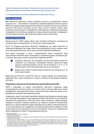 102
Окремі актуальні проблеми споживачів послуг голосового зв’язку,
обумовлені відсутністю дієвих механізмів захисту їхніх прав
3.1 Незахищеність анонімних абонентів мобільного зв’язку
ОПИС ПРОБЛЕМИ
86% абонентів мобільного зв’язку отримують послуги за передплатою1
, більша
частина з них — знеособлена2
. Поширеною є практика відмови у захисті їх прав як
НКРЗІ,такісудаминапідставіфактузнеособленогоотриманняпослуг.Цеунікальна
практика саме ринку голосових послуг. Адже загальні правила захисту прав
споживачів інших ринків не передбачають ідентифікації споживачів (покупцеві в
супермаркеті не потрібно до придбання товару заключати договір та передавати
паспортні дані магазину, щоб потім мати право на захист своїх прав).
ПРИЧИНИ ПРОБЛЕМИ
Підзаконний акт НКРЗІ звужує обсяг прав анонімних абонентів, встановлений
законами «Про телекомунікації» та «Про захист прав споживачів».
Пункт 3.2 Порядку реєстрації абонентів3
передбачає, що право абонента на
отримання інформації про надані йому телекомунікаційні послуги виникає лише
після реєстрації (виключно з дати, коли така реєстрація була проведена).
Така норма ускладнює, а часто і унеможливлює захист порушених прав
знеособлених абонентів через неможливість отримання доказів, необхідних для
їх захисту. При цьому, норма, що визначена підзаконним НПА:
	 позбавляє абонентів, що отримують послуги знеособлено права на
отримання від оператора, провайдера наявних відомостей щодо
наданих телекомунікаційних послуг, яке встановлено п. 8 ч.1 ст. 32
Закону України «Про телекомунікації» для всіх споживачів4
;
	 звужує зміст та обсяг існуючих прав споживачів, що суперечить ст. 22
Конституції України.
Директиви 2011/83 (ЄС) та 2018/1972 (ЄС), як і закони України, не встановлюють
відмінний обсяг прав споживачів на захист в залежності від форми укладення
договору.
Порушення у правозастосовній практиці органів державної влади
НКРЗІ у відповідях на скарги знеособлених абонентів, наприклад, щодо
неправомірного списання коштів за контент-послуг, пов’язує здійснення «інших
передбачених законодавством прав» з виконання вимог щодо реєстрації, що не
передбачено жодними законодавчими актам.
З відмовою у захисті своїх прав знеособлені абоненти зустрічаються також в судах.
Так, Рішенням Апеляційного суду Харківської області № 645/30/17 від 21.08.20185
залишено без задоволення позов про захист прав споживача. Серед мотивації,
наведеної в рішенні, зокрема, зазначено, що номер не належить контрактному
абоненту, не зареєстрований за будь-якою фізичною особою, а використовується
за усним договором, що передбачає знеособлену форму обслуговування. Таким
чином, абоненти, що отримують послуги знеособлено, стикаються з обмеженням
прав та відмовою у їх захисті з боку державних органів.
1	 Відповідь НКРЗІ №06-3671/154 від 20.08.2020
2	 Експертна думка авторів
3	 Порядок реєстрації абонентів, які отримують телекомунікаційні послуги без укладення договору в письмовій формі (рішення
НКРЗІ від 28.11.2017 № 607)
4	 Закон України «Про телекомунікації» (ст. 2, 32): визначає абонента як споживача телекомунікаційних послуг, який отримує
телекомунікаційні послуги на умовах договору, незалежно від форми його укладення; передбачає права усіх споживачів
на державний захист своїх прав та оскарження неправомірних дій операторів, провайдерів шляхом звернення до суду і
уповноважених державних органів; не встановлюють виключення щодо реалізації вказаних прав для тих хто отримує послуги
без укладення договору в письмовій формі, зокрема знеособлено.
5	 http://reyestr.court.gov.ua/Review/76019368
 