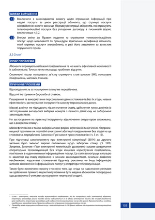 103
ШЛЯХИ ВИРІШЕННЯ
1 	 Виключити з законодавства вимогу щодо отримання інформації про
надані послуги за умов реєстрації абонента, що отримує послуги
знеособлено: внести зміни до Порядку реєстрації абонентів, які отримують
телекомунікаційні послуги без укладення договору в письмовій формі,
виключивши п.3.2.
2 	 Внести зміни до Правил надання та отримання телекомунікаційних
послуг щодо можливості та процедури здійснення верифікації абонента,
який отримує послуги знеособлено, в разі його звернення за захистом
порушеного права.
3.2 Спам1
ОПИС ПРОБЛЕМИ
Абоненти отримують небажані повідомлення та не мають ефективної можливості
їх заблокувати. Точна статистика щодо проблеми відсутня.
Споживачі послуг голосового зв’язку отримують спам шляхом SMS, голосових
повідомлень, масових дзвінків.
ПРИЧИНИ ПРОБЛЕМИ
Відповідальність за поширення спаму не передбачена.
Відсутні інструменти боротьби зі спамом.
Поширення та використання персональних даних споживачів без їх згоди, низька
ефективність застосування інструментів захисту персональних даних.
Масові дзвінки не підпадають під визначення спаму, здійснення таких дзвінків із
застосуванням випадкової вибірки номерів з певного діапазону не заборонені
законодавством.
Не застосування на практиці інструменту відключення оператором споживача,
що є джерелом спаму2
.
Малоефективною є також заборона такої форми агресивної та нечесної підприєм-
ницької практики як постійні електронні або інші повідомлення без згоди на це
споживача, передбачена Законом «Про захист прав споживачів» (ч. 5 ст. 19).
При підготовці законопроекту про електронні комунікації (3014) до другого
читання було змінено окремі положення щодо заборони спаму (ст. 120).
Зокрема, Законом «Про електронні комунікації» дозволено масове розсилання
операторами телекомунікацій без згоди кінцевих користувачів повідомлень,
пов'язаних з наданням ними інформаційних послуг. Це суттєво погіршує ситуацію
із захистом від спаму порівняно з чинним законодавством, оскільки дозволяє
необмежено надсилати споживачам будь-яку рекламну чи іншу інформацію
шляхом замовлення інформаційних послуг у оператора телекомунікацій.
Також було виключено вимогу стосовно того, що згода на надсилання реклами
чи здійснення прямого маркетингу повинна бути надана абонентом попередньо
(що дозволило б уникати застосування «мовчазної згоди»).
1	 «Спам – електронні, текстові та/або мультимедійні повідомлення, які без попередньої згоди (замовлення) абонента,
оператора, провайдера умисно та/або масово надсилаються на їх адреси електронної пошти або кінцеве обладнання,
крім повідомлень оператора, провайдера щодо надання телекомунікаційних послуг або органів державної влади у випадках,
передбачених законодавством» Правилах надання та отримання телекомунікаційних послуг.
2	 Провайдер може скорочувати надання послуг з власної ініціативи (п. 54 Правил надання та отримання телекомунікаційних
послуг).
 