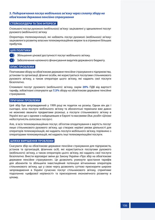 106
5. Подорожчання послуг мобільного зв’язку через сплату збору на
обов'язкове державне пенсійне страхування
СТЕЙКХОЛДЕРИ ТА ЇХНІ ІНТЕРЕСИ
Споживачі послуг рухомого (мобільного) зв’язку: зацікавлені у здешевленні послуг
рухомого (мобільного) зв’язку
Оператори телекомунікацій, які надають послуг рухомого (мобільного) зв’язку:
зацікавлені в розвитку власних телекомунікаційних мереж та в отриманні більших
прибутків.
ЦІЛІ ПОЛІТИКИ
1 	 Збільшення цінової доступності послуг мобільного зв'язку.
2 	 Забезпечення належного фінансування видатків державного бюджету.
ОПИС ПРОБЛЕМИ
Платниками збору на обов'язкове державне пенсійне страхування є підприємства,
установи та організації, фізичні особи, які користуються послугами стільникового
рухомого зв'язку, а також оператори цього зв'язку, які надають свої послуги
безоплатно.
Споживачі послуг рухомого (мобільного) зв’язку, окрім 20% ПДВ від вартості
тарифу, зобов’язані сплачувати ще 7,5% збору на обов'язкове державне пенсійне
страхування.
ПРИЧИНИ ПРОБЛЕМИ
Цей збір був запроваджений у 1999 році як податок на розкіш. Однак він діє і
сьогодні, хоча послуги мобільного зв’язку та абонентські термінали вже давно
не можливо вважати предметами розкоші, а послуги стільникового зв’язку в
Україні все ще є одними з найдешевших в Європі та масовими (див. розділ «Цінова
недоступність голосових послуг»).
Але, зі всіх телекомунікаційних послуг, об'єктом оподаткування є вартість послуг
лише стільникового рухомого зв'язку, що створює нерівні умови діяльності для
операторів телекомунікацій, які надають послуги мобільного зв'язку, порівняно з
операторами телекомунікацій, які надають інші телекомунікаційні послуги.
ШЛЯХИ ВИРІШЕННЯ ПРОБЛЕМИ
Скасувати збір на обов'язкове державне пенсійне страхування для підприємств,
установ та організацій, фізичних осіб, які користуються послугами рухомого
(мобільного) зв’язку, а також операторів цього зв'язку, які надають свої послуги
безоплатно. Внести відповідні зміни до Закону України «Про збір на обов'язкове
державне пенсійне страхування». Це дозволить уникнути зростання тарифів
для абонентів та збільшити інвестиційний потенціал вітчизняних операторів
стільникового зв’язку, що у свою чергу дозволить суттєво прискорити широке
запровадження в Україні сучасних послуг стільникового зв'язку, сприятиме
подоланню «цифрової нерівності» та прискоренню економічного розвитку в
цілому.
 
