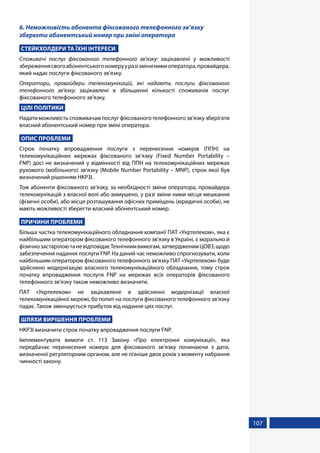 107
6. Неможливість абонента фіксованого телефонного зв’язку
зберегти абонентський номер при зміні оператора
СТЕЙКХОЛДЕРИ ТА ЇХНІ ІНТЕРЕСИ
Споживачі послуг фіксованого телефонного зв’язку: зацікавлені у можливості
збереженнясвогоабонентськогономерууразізмінинимиоператора,провайдера,
який надає послуги фіксованого зв’язку.
Оператори, провайдери телекомунікацій, які надають послуги фіксованого
телефонного зв’язку: зацікавлені в збільшенні кількості споживачів послуг
фіксованого телефонного зв’язку.
ЦІЛІ ПОЛІТИКИ
Надати можливість споживачам послуг фіксованого телефонного зв’язку зберігати
власний абонентський номер при зміні оператора.
ОПИС ПРОБЛЕМИ
Строк початку впровадження послуги з перенесення номерів (ППН) на
телекомунікаційних мережах фіксованого зв’язку (Fixed Number Portability –
FNP) досі не визначений у відмінності від ППН на телекомунікаційних мережах
рухомого (мобільного) зв’язку (Mobile Number Portability – MNP), строк якої був
визначений рішенням НКРЗІ.
Тож абоненти фіксованого зв’язку, за необхідності зміни оператора, провайдера
телекомунікацій з власної волі або вимушено, у разі зміни ними місця мешкання
(фізичні особи), або місця розташування офісних приміщень (юридичні особи), не
мають можливості зберегти власний абонентський номер.
ПРИЧИНИ ПРОБЛЕМИ
Більша частка телекомунікаційного обладнання компанії ПАТ «Укртелеком», яка є
найбільшим оператором фіксованого телефонного зв’язку в Україні, є морально й
фізичнозастарілоютаневідповідаєТехнічнимвимогам,затвердженимЦОВЗ,щодо
забезпечення надання послуги FNP. На даний час неможливо спрогнозувати, коли
найбільшим оператором фіксованого телефонного зв'язку ПАТ «Укртелеком» буде
здійснено модернізацію власного телекомунікаційного обладнання, тому строк
початку впровадження послуги FNP на мережах всіх операторів фіксованого
телефонного зв'язку також неможливо визначити.
ПАТ «Укртелеком» не зацікавлене в здійсненні модернізації власної
телекомунікаційної мережі, бо попит на послуги фіксованого телефонного зв’язку
падає. Також зменшується прибуток від надання цих послуг.
ШЛЯХИ ВИРІШЕННЯ ПРОБЛЕМИ
НКРЗІ визначити строк початку впровадження послуги FNP.
Імплементувати вимоги ст. 113 Закону «Про електронні комунікації», яка
передбачає перенесення номера для фіксованого зв’язку починаючи з дати,
визначеної регуляторним органом, але не пізніше двох років з моменту набрання
чинності закону.
 