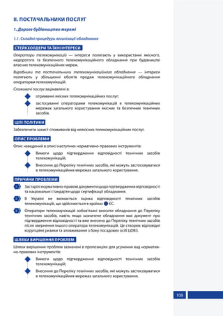 108
ІІ. ПОСТАЧАЛЬНИКИ ПОСЛУГ
1. Дороге будівництво мережі
1.1. Складні процедури легалізації обладнання
СТЕЙКХОЛДЕРИ ТА ЇХНІ ІНТЕРЕСИ
Оператори телекомунікацій — інтереси полягають у використанні якісного,
недорогого та безпечного телекомунікаційного обладнання при будівництві
власних телекомунікаційних мереж.
Виробники та постачальники телекомунікаційного обладнання — інтереси
полягають у збільшенні обсягів продаж телекомунікаційного обладнання
операторам телекомунікацій.
Споживачі послуг зацікавлені в:
	 отриманні якісних телекомунікаційних послуг;
	 застосуванні операторами телекомунікацій в телекомунікаційних
мережах загального користування якісних та безпечних технічних
засобів.
ЦІЛІ ПОЛІТИКИ
Забезпечити захист споживачів від неякісних телекомунікаційних послуг.
ОПИС ПРОБЛЕМИ
Опис наведений в описі наступних нормативно-правових інструментів:
	 Вимоги щодо підтвердження відповідності технічних засобів
телекомунікацій;
	 Внесення до Переліку технічних засобів, які можуть застосовуватися
в телекомунікаційних мережах загального користування.
ПРИЧИНИ ПРОБЛЕМИ
1 	 Застарілінормативно-правовідокументищодопідтвердженнявідповідності
та національні стандарти щодо сертифікації обладнання.
2 	В Україні не визнається оцінка відповідності технічних засобів
телекомунікацій, що здійснюється в країнах  ЄС.
3 	 Оператори телекомунікацій зобов’язані вносити обладнання до Переліку
технічних засобів, навіть якщо зазначене обладнання має документ про
підтвердження відповідності та вже внесено до Переліку технічних засобів
після звернення іншого оператора телекомунікацій. Це створює відповідні
корупційні ризики та зловживання з боку посадових осіб ЦОВЗ.
ШЛЯХИ ВИРІШЕННЯ ПРОБЛЕМ
Шляхи вирішення проблем зазначені в пропозиціях для усунення вад норматив-
но-правових інструментів:
	 Вимоги щодо підтвердження відповідності технічних засобів
телекомунікацій;
	 Внесення до Переліку технічних засобів, які можуть застосовуватися
в телекомунікаційних мережах загального користування.
 