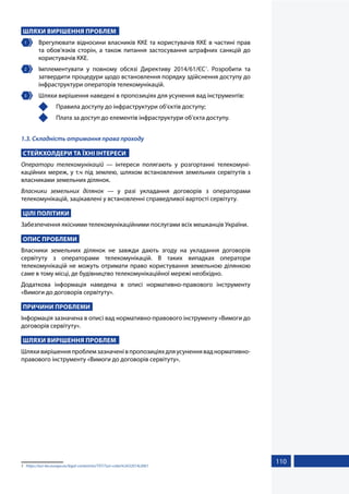 110
ШЛЯХИ ВИРІШЕННЯ ПРОБЛЕМ
1 	 Врегулювати відносини власників ККЕ та користувачів ККЕ в частині прав
та обов’язків сторін, а також питання застосування штрафних санкцій до
користувачів ККЕ.
2 	 Імплементувати у повному обсязі Директиву 2014/61/ЄС1
. Розробити та
затвердити процедури щодо встановлення порядку здійснення доступу до
інфраструктури операторів телекомунікацій.
3 	 Шляхи вирішення наведені в пропозиціях для усунення вад інструментів:
	 Правила доступу до інфраструктури об'єктів доступу;
	 Плата за доступ до елементів інфраструктури об’єкта доступу.
1.3. Складність отримання права проходу
СТЕЙКХОЛДЕРИ ТА ЇХНІ ІНТЕРЕСИ
Оператори телекомунікацій — інтереси полягають у розгортанні телекомуні-
каційних мереж, у т.ч під землею, шляхом встановлення земельних сервітутів з
власниками земельних ділянок.
Власники земельних ділянок — у разі укладання договорів з операторами
телекомунікацій, зацікавлені у встановленні справедливої вартості сервітуту.
ЦІЛІ ПОЛІТИКИ
Забезпечення якісними телекомунікаційними послугами всіх мешканців України.
ОПИС ПРОБЛЕМИ
Власники земельних ділянок не завжди дають згоду на укладання договорів
сервітуту з операторами телекомунікацій. В таких випадках оператори
телекомунікацій не можуть отримати право користування земельною ділянкою
саме в тому місці, де будівництво телекомунікаційної мережі необхідно.
Додаткова інформація наведена в описі нормативно-правового інструменту
«Вимоги до договорів сервітуту».
ПРИЧИНИ ПРОБЛЕМИ
Інформація зазначена в описі вад нормативно-правового інструменту «Вимоги до
договорів сервітуту».
ШЛЯХИ ВИРІШЕННЯ ПРОБЛЕМ
Шляхивирішенняпроблемзазначенівпропозиціяхдляусуненняваднормативно-
правового інструменту «Вимоги до договорів сервітуту».
1	 https://eur-lex.europa.eu/legal-content/en/TXT/?uri=celex%3A32014L0061
 