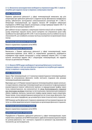 113
2.1.2. Визначена законодавством необхідність отримання коду СКС-7, який не
потрібен для надання послуг в мережах з комутацією пакетів
ОПИС ПРОБЛЕМИ
Правила здійснення діяльності у сфері телекомунікацій вимагають від усіх
операторів при здійсненні діяльності з надання послуг фіксованого телефонного
зв'язку забезпечити застосування спільноканальної сигналізації № 7 (СКС-7).
Оператори телекомунікацій, що надають послуги SIP телефонії зобов’язані
отримувати в НКРЗІ коди мереж сигналізації у складі нумерації мережі СКС-7 та
коди пунктів сигналізації мережі СКС-7.
Для надання послуг в мережах з комутацією пакетів такий код не потрібен. При
цьому оператори змушені нести значні витрати (на отримання цього коду,
придбання та сертифікацію АТС з СКС-7, яка не приймає участь в наданні послуг за
технолгією ІР), що складають основну частину в витратах на організацію таких
послуг.
ПРИЧИНИ ВИНИКНЕННЯ ПРОБЛЕМИ
Вимоги нормативно-правових актів НКРЗІ.
ШЛЯХИ ВИРІШЕННЯ ПРОБЛЕМИ
Виключити з Правил здійснення діяльності у сфері телекомунікацій, інших
нормативно-правових актів НКРЗІ та нормативних документів необхідність
отримувати коди мереж сигналізації у складі нумерації мережі СКС-7 та коди
пунктів сигналізації мережі СКС-7 операторам телекомунікацій, які надають
послуги за допомогою ІР-мереж.
2.1.3. Вимоги НКРЗІ щодо необхідності організації фізичного та логічного
з’єднання мереж, в той час коли фізичне з’єднання не потрібне для надання
послуг в мережах з комутацією пакетів
ОПИС ПРОБЛЕМИ
Закон «Про телекомунікації» (ст.1) визначає взаємоз’єднання телекомунікаційних
мереж як встановлення фізичного та/або логічного з’єднання між різними
телекомунікаційними мережами.
Відповідно до п.2.9 Правил взаємоз’єднання телекомунікаційних мереж загально-
го користування, оператори телекомунікацій при встановленні та функціонуванні
взаємоз’єднання повинні забезпечити пропуск та маршрутизацію трафіку через
точку взаємоз’єднання, яка визначається як місце безпосереднього з’єднання
між технічними засобами ініціатора та постачальника, призначене для взаємного
обміну трафіком, пропуску транзитного трафіку від/до мереж інших операторів.
Таким чином, точка взаємоз’єднання визначається як точка лише фізичного з’єд-
нання, хоча закон передбачає, що це може бути також точка логічного з’єднання.
НКРЗІ вважає що без фізичного з'єднання неможливе логічне взаємоз’єднання. Це
тягне за собою додаткові витрати операторів на організацію фізичного з’єднання.
ПРИЧИНИ ВИНИКНЕННЯ ПРОБЛЕМИ
Вимоги нормативно-правових актів НКРЗІ.
ШЛЯХИ ВИРІШЕННЯ ПРОБЛЕМИ
Передбачити в Правилах здійснення діяльності у сфері телекомунікацій, інших
нормативно-правових актів НКРЗІ можливість здійснення взаємоз’єднання мереж
як шляхом фізичного, так і логічного з’єднання (в залежності від можливостей
технологій, що застосовуються).
 